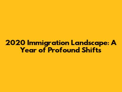 2020 Immigration Landscape: A Year of Profound Shifts