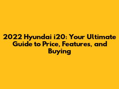 2022 Hyundai i20: Your Ultimate Guide to Price, Features, and Buying