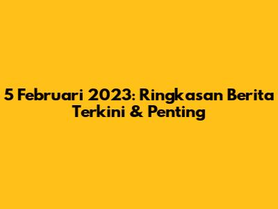5 Februari 2023: Ringkasan Berita Terkini & Penting