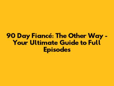 90 Day Fiancé: The Other Way - Your Ultimate Guide to Full Episodes