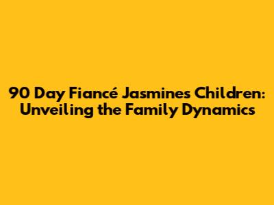 90 Day Fiancé Jasmine's Children: Unveiling the Family Dynamics