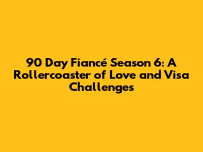 90 Day Fiancé Season 6: A Rollercoaster of Love and Visa Challenges