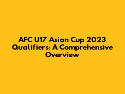 AFC U17 Asian Cup 2023 Qualifiers: A Comprehensive Overview