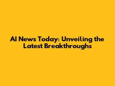 AI News Today: Unveiling the Latest Breakthroughs