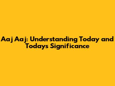 Aaj Aaj: Understanding Today and Today's Significance