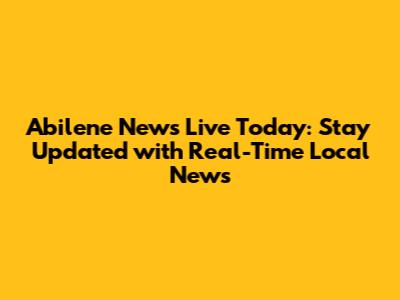 Abilene News Live Today: Stay Updated with Real-Time Local News