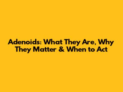 Adenoids: What They Are, Why They Matter & When to Act