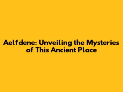 Aelfdene: Unveiling the Mysteries of This Ancient Place