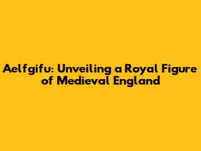 Aelfgifu: Unveiling a Royal Figure of Medieval England
