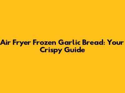 Air Fryer Frozen Garlic Bread: Your Crispy Guide
