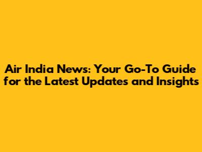 Air India News: Your Go-To Guide for the Latest Updates and Insights
