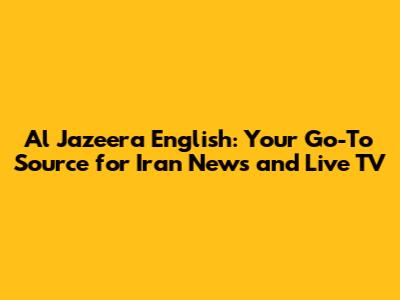 Al Jazeera English: Your Go-To Source for Iran News and Live TV