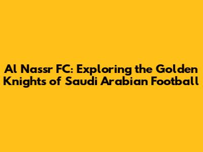Al Nassr FC: Exploring the Golden Knights of Saudi Arabian Football