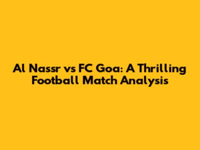 Al Nassr vs FC Goa: A Thrilling Football Match Analysis