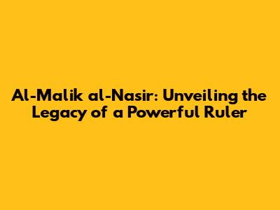 Al-Malik al-Nasir: Unveiling the Legacy of a Powerful Ruler