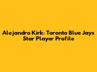 Alejandro Kirk: Toronto Blue Jays Star Player Profile