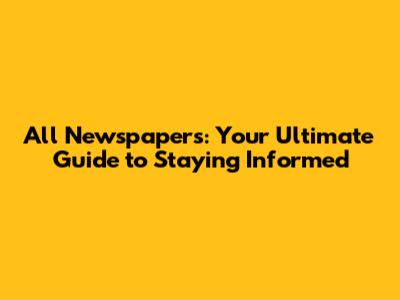 All Newspapers: Your Ultimate Guide to Staying Informed