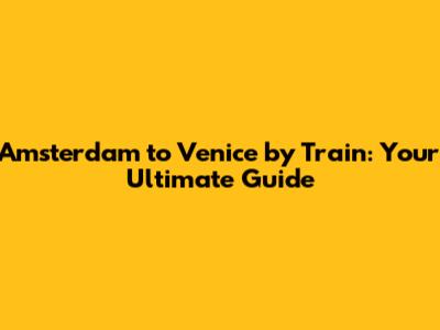 Amsterdam to Venice by Train: Your Ultimate Guide