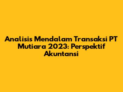 Analisis Mendalam Transaksi PT Mutiara 2023: Perspektif Akuntansi