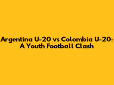 Argentina U-20 vs Colombia U-20: A Youth Football Clash