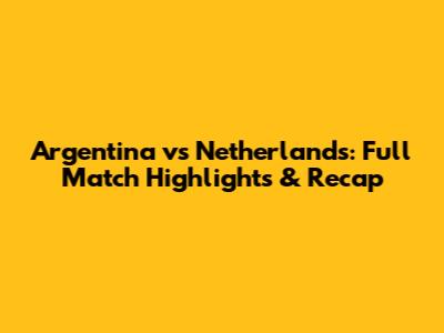 Argentina vs Netherlands: Full Match Highlights & Recap