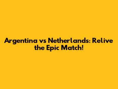 Argentina vs Netherlands: Relive the Epic Match!