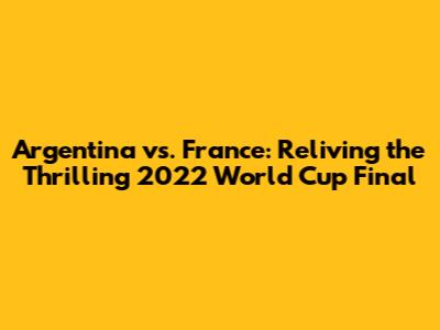 Argentina vs. France: Reliving the Thrilling 2022 World Cup Final