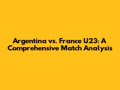 Argentina vs. France U23: A Comprehensive Match Analysis