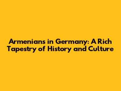 Armenians in Germany: A Rich Tapestry of History and Culture