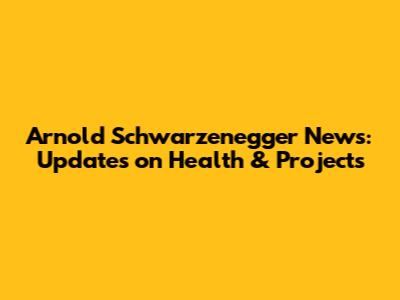 Arnold Schwarzenegger News: Updates on Health & Projects