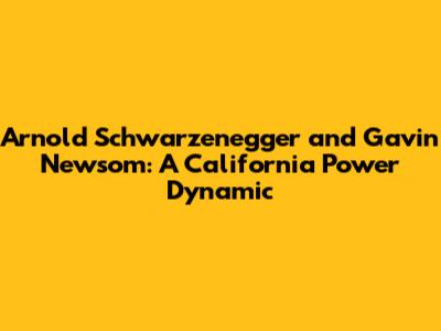 Arnold Schwarzenegger and Gavin Newsom: A California Power Dynamic
