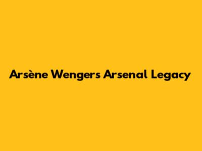 Arsène Wenger's Arsenal Legacy
