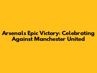 Arsenal's Epic Victory: Celebrating Against Manchester United