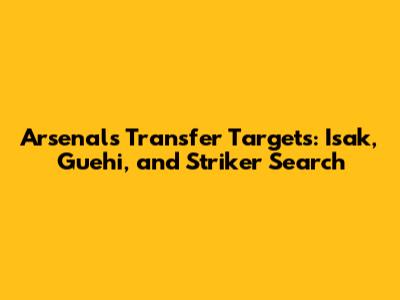 Arsenal's Transfer Targets: Isak, Guehi, and Striker Search