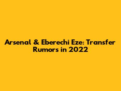Arsenal & Eberechi Eze: Transfer Rumors in 2022