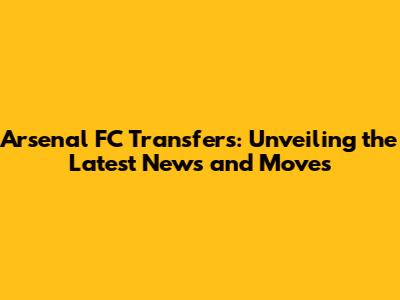 Arsenal FC Transfers: Unveiling the Latest News and Moves