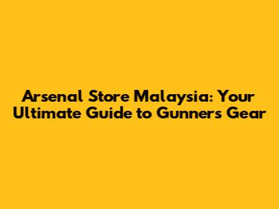 Arsenal Store Malaysia: Your Ultimate Guide to Gunners Gear