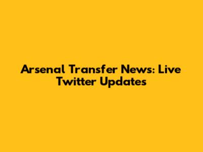 Arsenal Transfer News: Live Twitter Updates