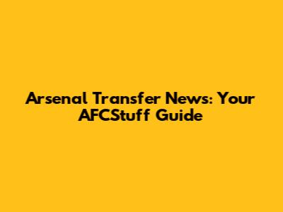 Arsenal Transfer News: Your AFCStuff Guide