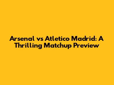 Arsenal vs Atletico Madrid: A Thrilling Matchup Preview