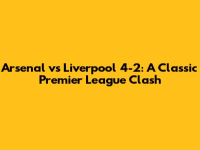 Arsenal vs Liverpool 4-2: A Classic Premier League Clash