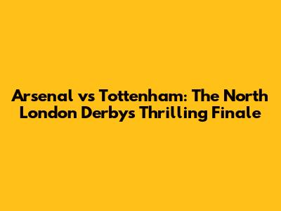 Arsenal vs Tottenham: The North London Derby's Thrilling Finale