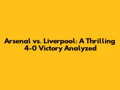 Arsenal vs. Liverpool: A Thrilling 4-0 Victory Analyzed
