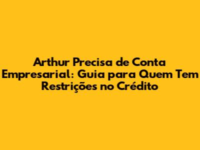 Arthur Precisa de Conta Empresarial: Guia para Quem Tem Restrições no Crédito