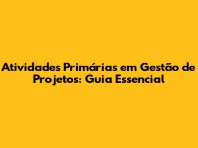 Atividades Primárias em Gestão de Projetos: Guia Essencial