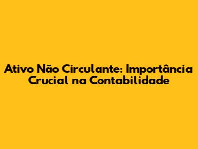 Ativo Não Circulante: Importância Crucial na Contabilidade