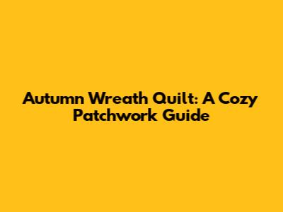 Autumn Wreath Quilt: A Cozy Patchwork Guide