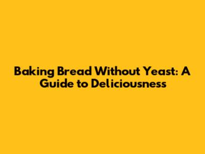 Baking Bread Without Yeast: A Guide to Deliciousness