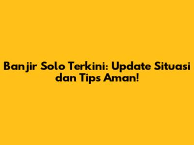 Banjir Solo Terkini: Update Situasi dan Tips Aman!