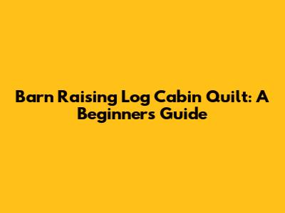 Barn Raising Log Cabin Quilt: A Beginner's Guide